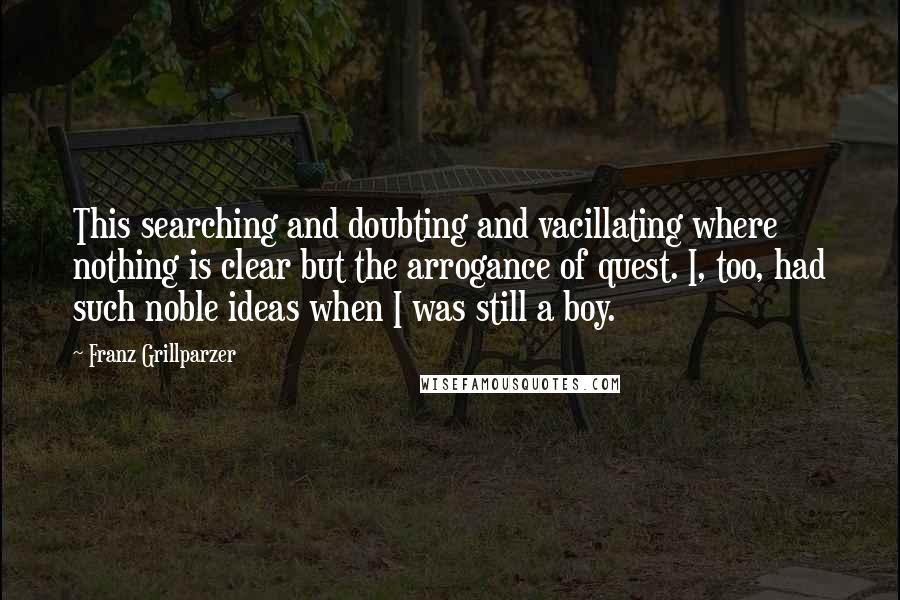 Franz Grillparzer Quotes: This searching and doubting and vacillating where nothing is clear but the arrogance of quest. I, too, had such noble ideas when I was still a boy.