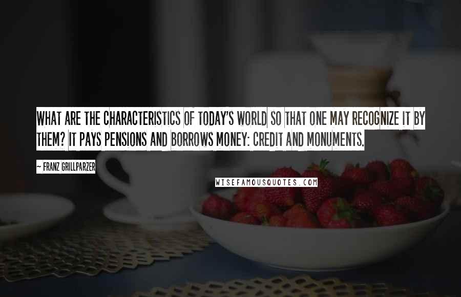 Franz Grillparzer Quotes: What are the characteristics of today's world so that one may recognize it by them? It pays pensions and borrows money: credit and monuments.