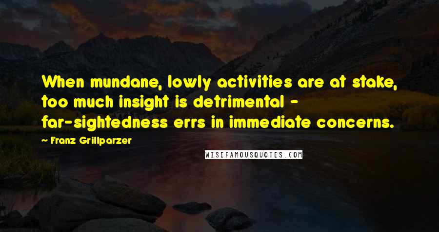 Franz Grillparzer Quotes: When mundane, lowly activities are at stake, too much insight is detrimental - far-sightedness errs in immediate concerns.
