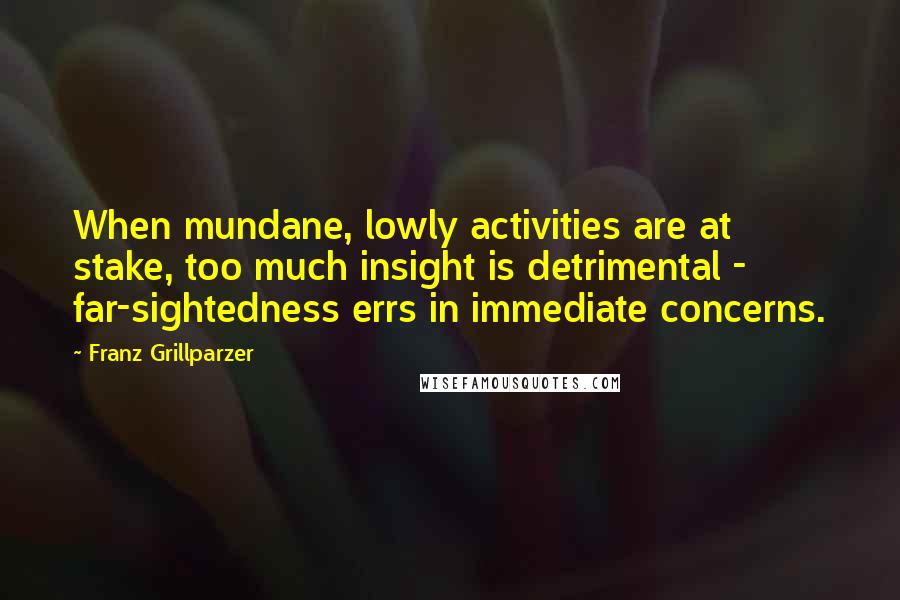 Franz Grillparzer Quotes: When mundane, lowly activities are at stake, too much insight is detrimental - far-sightedness errs in immediate concerns.
