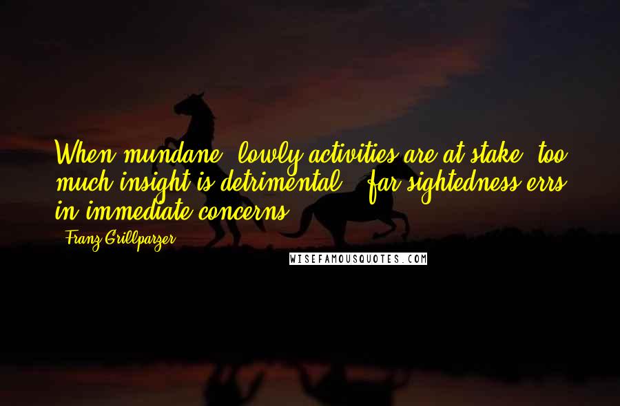 Franz Grillparzer Quotes: When mundane, lowly activities are at stake, too much insight is detrimental - far-sightedness errs in immediate concerns.