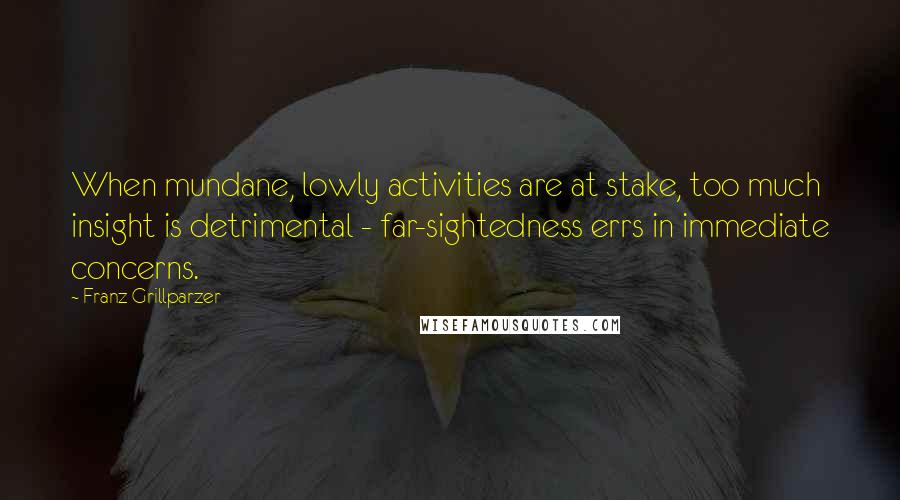 Franz Grillparzer Quotes: When mundane, lowly activities are at stake, too much insight is detrimental - far-sightedness errs in immediate concerns.