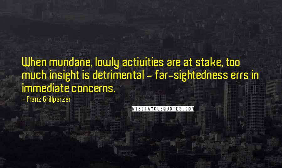 Franz Grillparzer Quotes: When mundane, lowly activities are at stake, too much insight is detrimental - far-sightedness errs in immediate concerns.