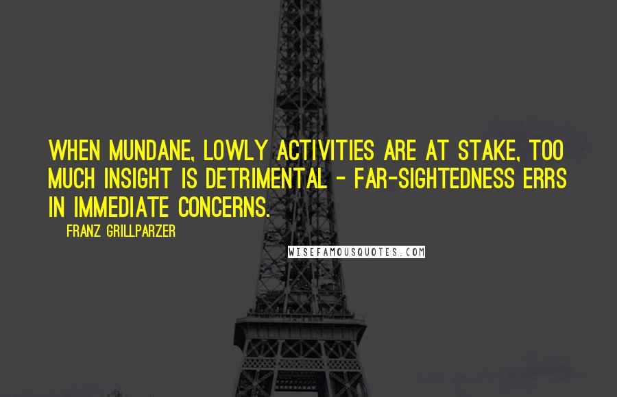 Franz Grillparzer Quotes: When mundane, lowly activities are at stake, too much insight is detrimental - far-sightedness errs in immediate concerns.