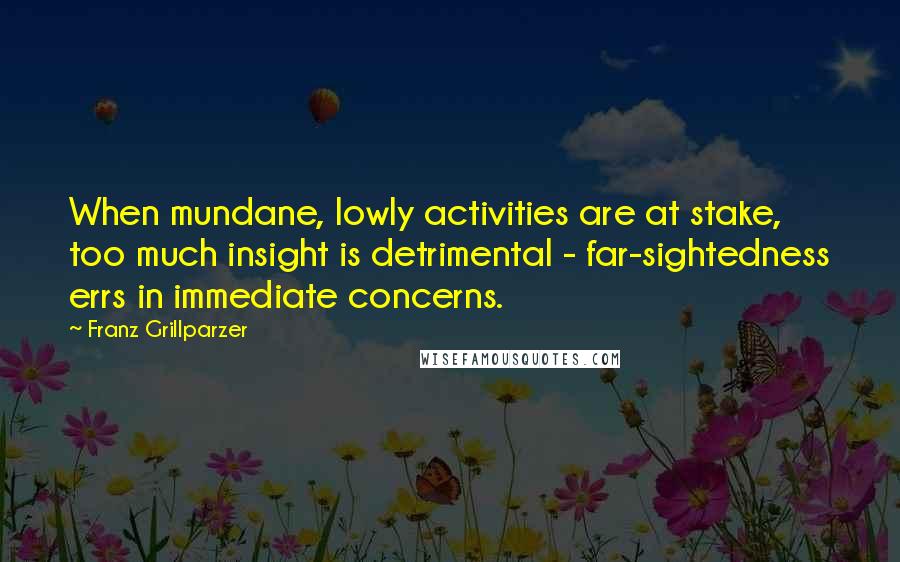 Franz Grillparzer Quotes: When mundane, lowly activities are at stake, too much insight is detrimental - far-sightedness errs in immediate concerns.