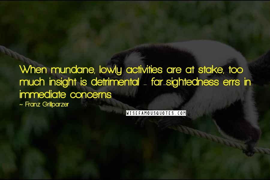 Franz Grillparzer Quotes: When mundane, lowly activities are at stake, too much insight is detrimental - far-sightedness errs in immediate concerns.