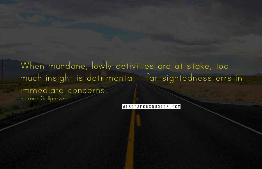 Franz Grillparzer Quotes: When mundane, lowly activities are at stake, too much insight is detrimental - far-sightedness errs in immediate concerns.