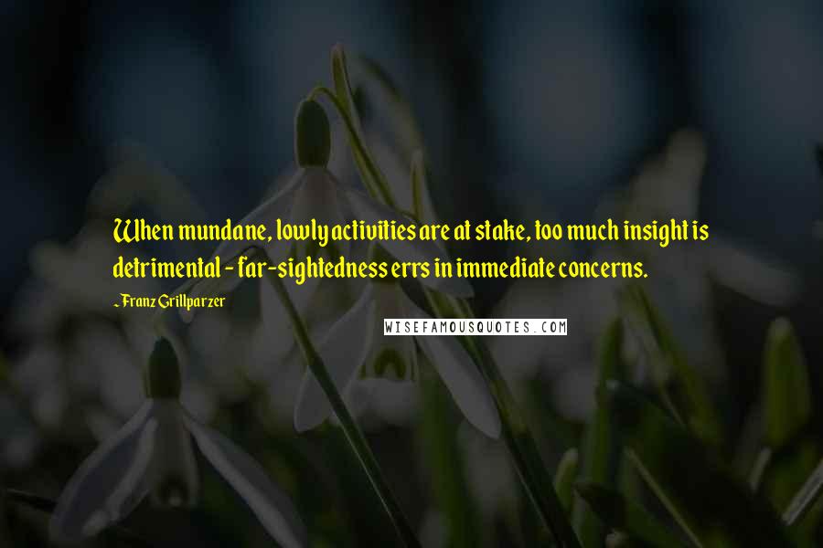 Franz Grillparzer Quotes: When mundane, lowly activities are at stake, too much insight is detrimental - far-sightedness errs in immediate concerns.
