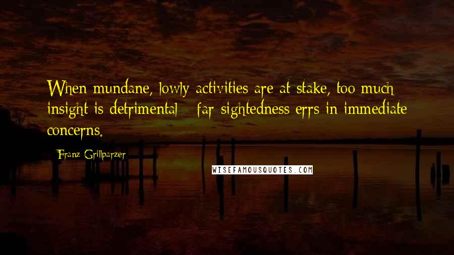 Franz Grillparzer Quotes: When mundane, lowly activities are at stake, too much insight is detrimental - far-sightedness errs in immediate concerns.