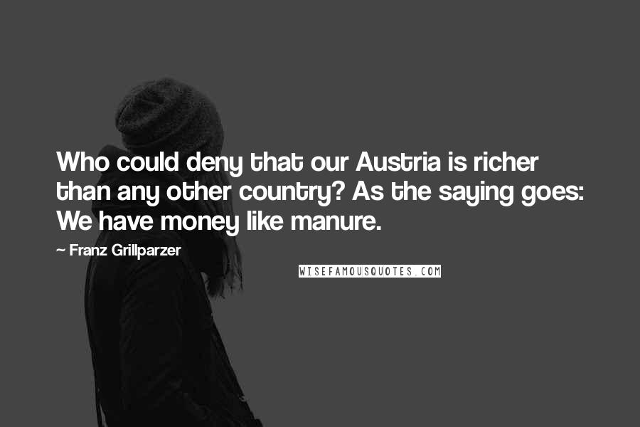 Franz Grillparzer Quotes: Who could deny that our Austria is richer than any other country? As the saying goes: We have money like manure.