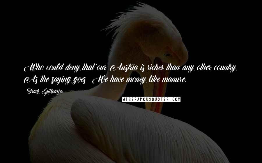 Franz Grillparzer Quotes: Who could deny that our Austria is richer than any other country? As the saying goes: We have money like manure.