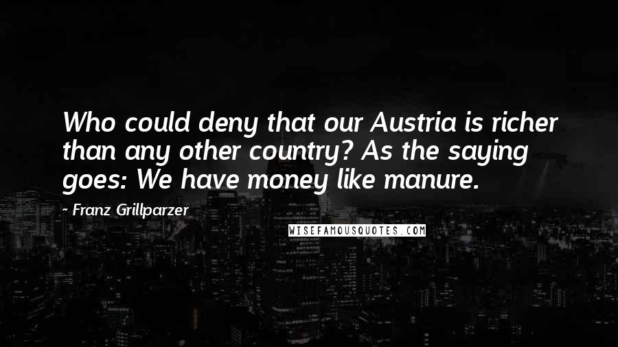 Franz Grillparzer Quotes: Who could deny that our Austria is richer than any other country? As the saying goes: We have money like manure.