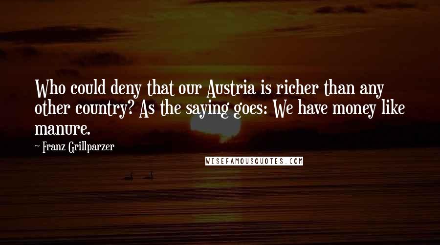 Franz Grillparzer Quotes: Who could deny that our Austria is richer than any other country? As the saying goes: We have money like manure.