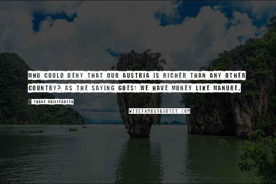 Franz Grillparzer Quotes: Who could deny that our Austria is richer than any other country? As the saying goes: We have money like manure.