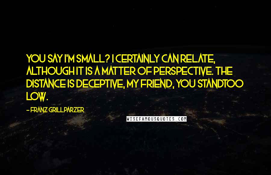 Franz Grillparzer Quotes: You say I'm small? I certainly can relate, although it is a matter of perspective. The distance is deceptive, my friend, you standtoo low.
