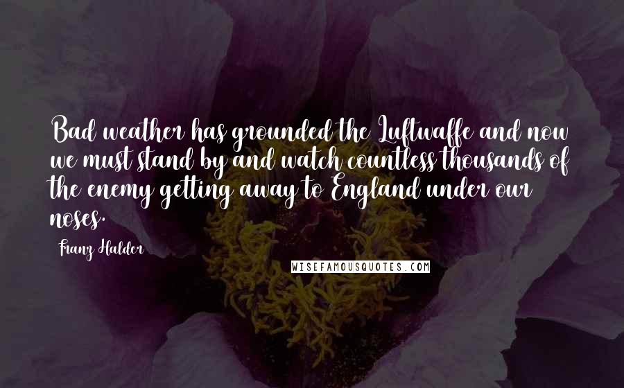 Franz Halder Quotes: Bad weather has grounded the Luftwaffe and now we must stand by and watch countless thousands of the enemy getting away to England under our noses.