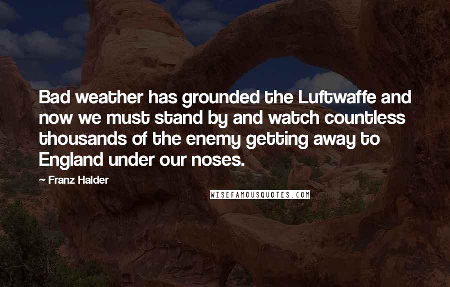 Franz Halder Quotes: Bad weather has grounded the Luftwaffe and now we must stand by and watch countless thousands of the enemy getting away to England under our noses.