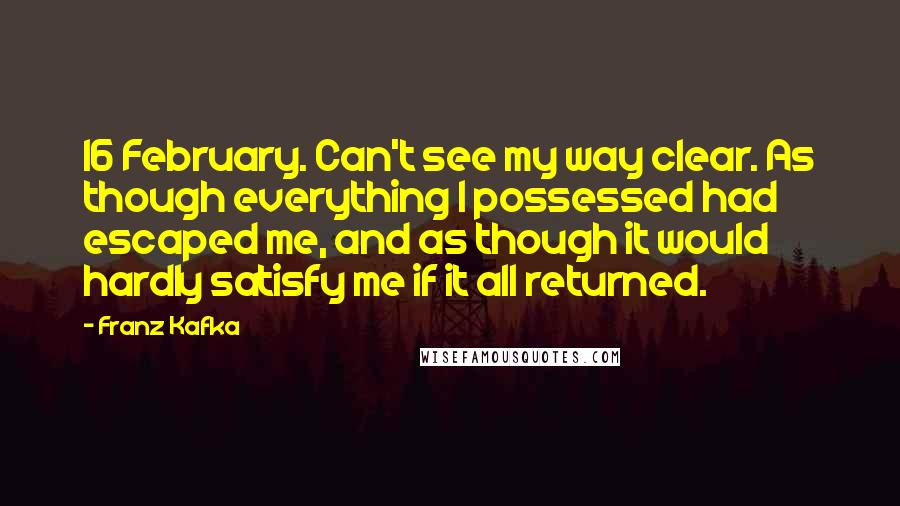 Franz Kafka Quotes: 16 February. Can't see my way clear. As though everything I possessed had escaped me, and as though it would hardly satisfy me if it all returned.