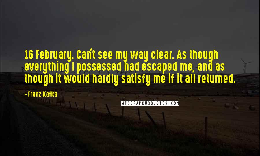 Franz Kafka Quotes: 16 February. Can't see my way clear. As though everything I possessed had escaped me, and as though it would hardly satisfy me if it all returned.