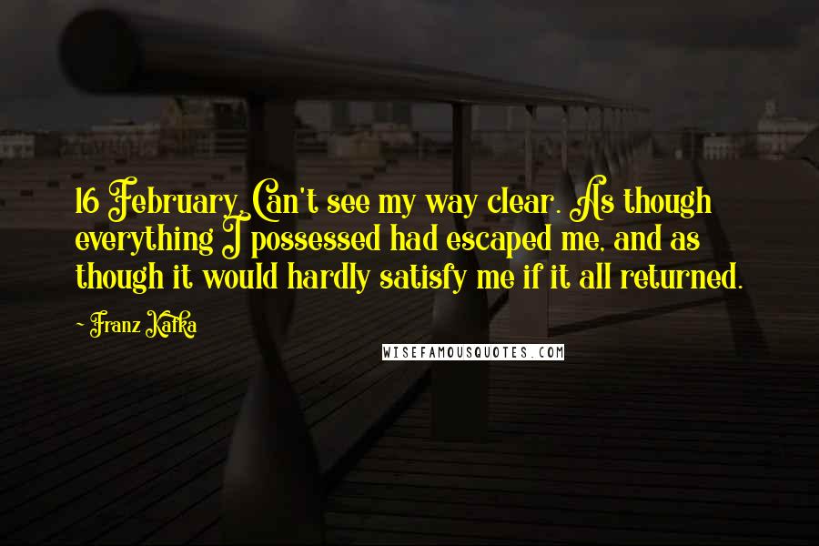 Franz Kafka Quotes: 16 February. Can't see my way clear. As though everything I possessed had escaped me, and as though it would hardly satisfy me if it all returned.