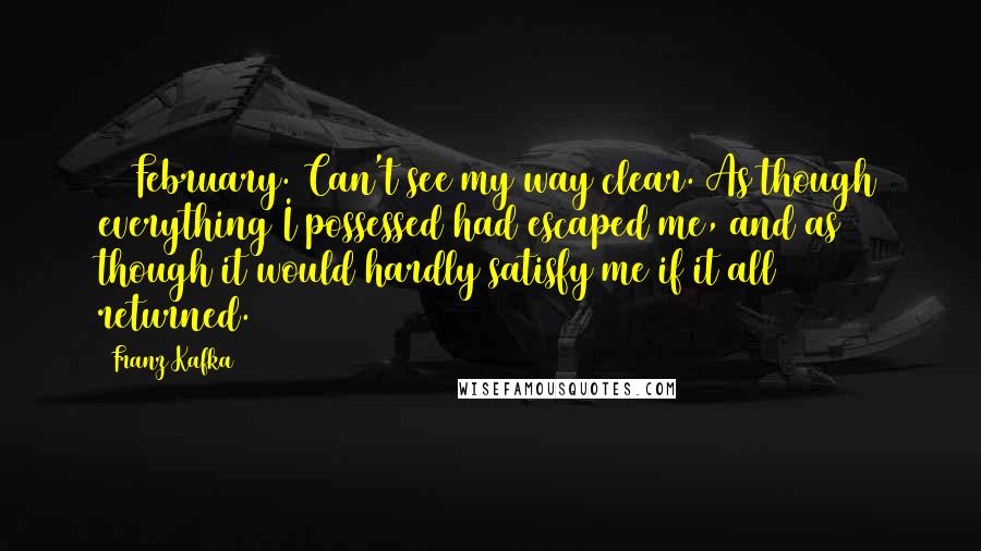 Franz Kafka Quotes: 16 February. Can't see my way clear. As though everything I possessed had escaped me, and as though it would hardly satisfy me if it all returned.