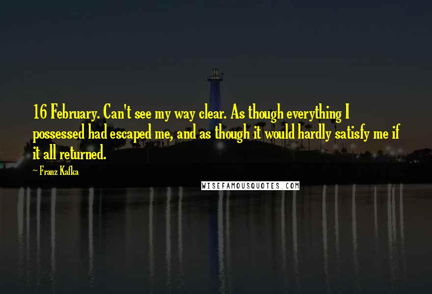 Franz Kafka Quotes: 16 February. Can't see my way clear. As though everything I possessed had escaped me, and as though it would hardly satisfy me if it all returned.