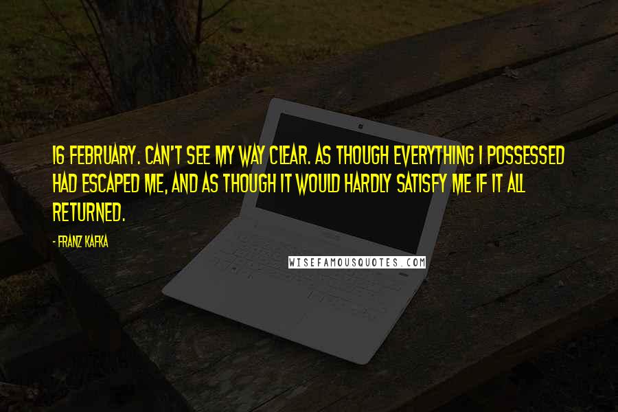 Franz Kafka Quotes: 16 February. Can't see my way clear. As though everything I possessed had escaped me, and as though it would hardly satisfy me if it all returned.