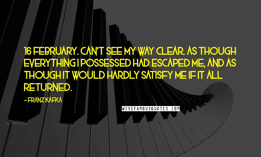 Franz Kafka Quotes: 16 February. Can't see my way clear. As though everything I possessed had escaped me, and as though it would hardly satisfy me if it all returned.