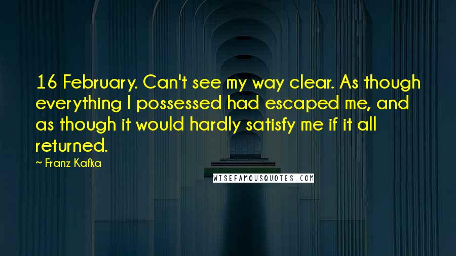 Franz Kafka Quotes: 16 February. Can't see my way clear. As though everything I possessed had escaped me, and as though it would hardly satisfy me if it all returned.