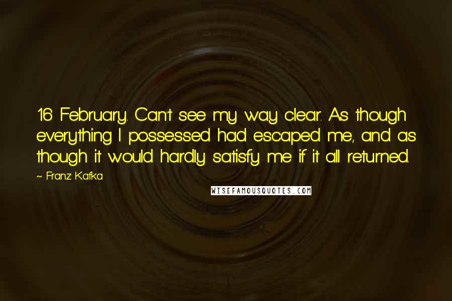 Franz Kafka Quotes: 16 February. Can't see my way clear. As though everything I possessed had escaped me, and as though it would hardly satisfy me if it all returned.