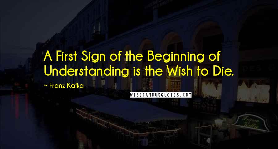 Franz Kafka Quotes: A First Sign of the Beginning of Understanding is the Wish to Die.