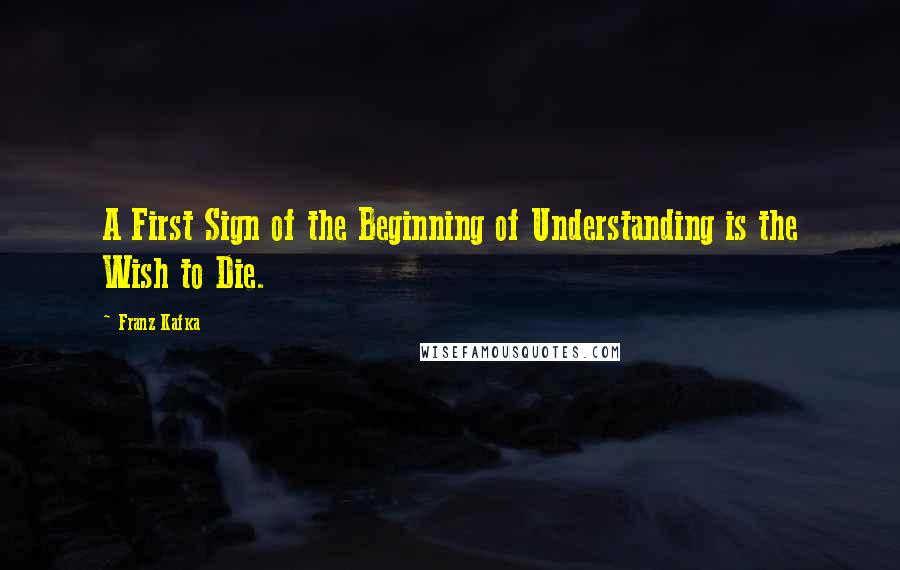 Franz Kafka Quotes: A First Sign of the Beginning of Understanding is the Wish to Die.