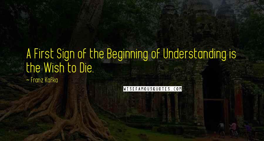 Franz Kafka Quotes: A First Sign of the Beginning of Understanding is the Wish to Die.