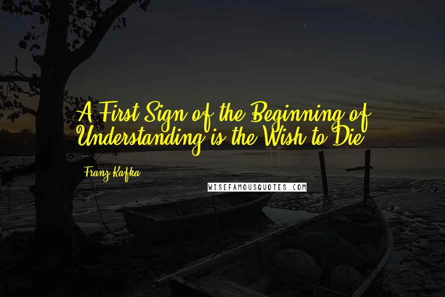 Franz Kafka Quotes: A First Sign of the Beginning of Understanding is the Wish to Die.