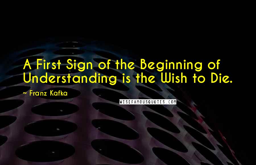 Franz Kafka Quotes: A First Sign of the Beginning of Understanding is the Wish to Die.