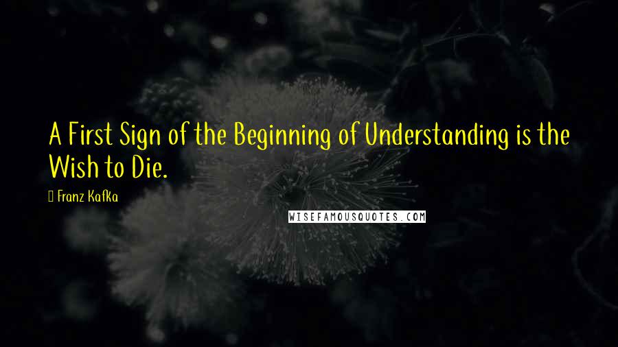 Franz Kafka Quotes: A First Sign of the Beginning of Understanding is the Wish to Die.