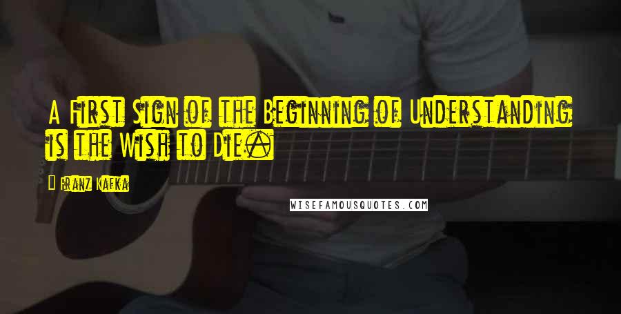 Franz Kafka Quotes: A First Sign of the Beginning of Understanding is the Wish to Die.