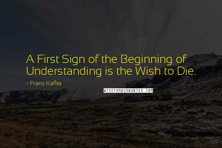Franz Kafka Quotes: A First Sign of the Beginning of Understanding is the Wish to Die.