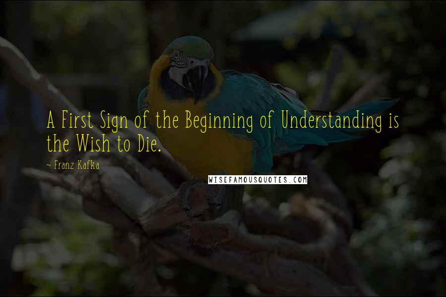 Franz Kafka Quotes: A First Sign of the Beginning of Understanding is the Wish to Die.