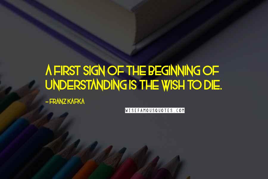 Franz Kafka Quotes: A First Sign of the Beginning of Understanding is the Wish to Die.
