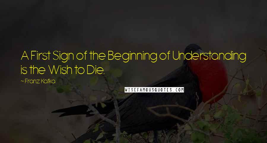 Franz Kafka Quotes: A First Sign of the Beginning of Understanding is the Wish to Die.