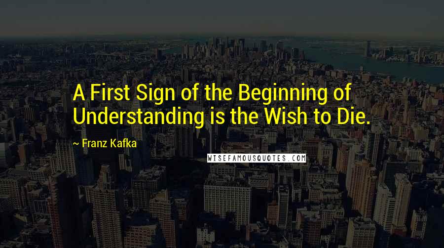 Franz Kafka Quotes: A First Sign of the Beginning of Understanding is the Wish to Die.