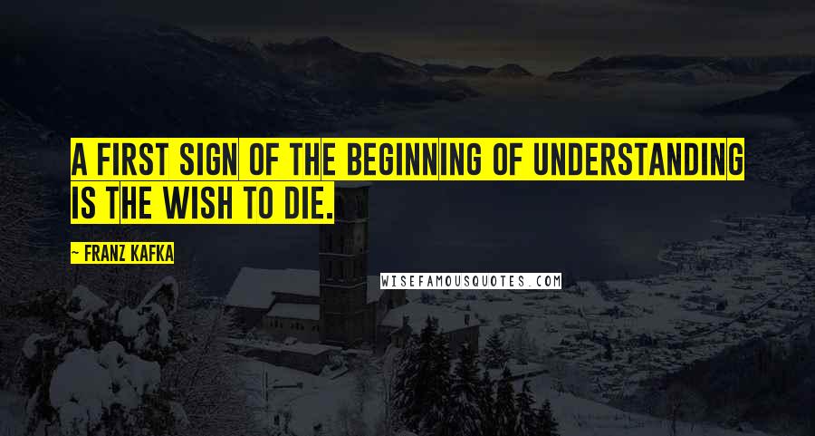 Franz Kafka Quotes: A First Sign of the Beginning of Understanding is the Wish to Die.