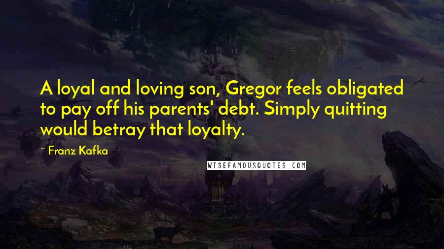Franz Kafka Quotes: A loyal and loving son, Gregor feels obligated to pay off his parents' debt. Simply quitting would betray that loyalty.