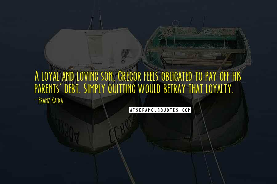 Franz Kafka Quotes: A loyal and loving son, Gregor feels obligated to pay off his parents' debt. Simply quitting would betray that loyalty.