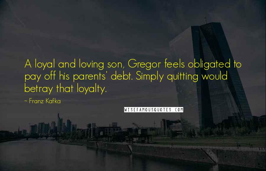 Franz Kafka Quotes: A loyal and loving son, Gregor feels obligated to pay off his parents' debt. Simply quitting would betray that loyalty.