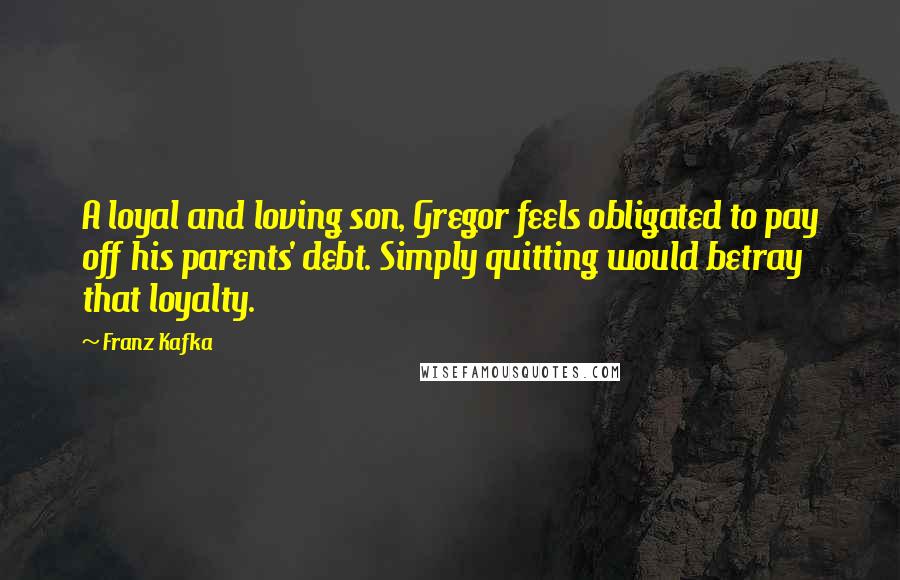 Franz Kafka Quotes: A loyal and loving son, Gregor feels obligated to pay off his parents' debt. Simply quitting would betray that loyalty.