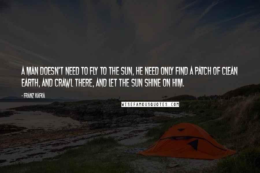Franz Kafka Quotes: A man doesn't need to fly to the sun, he need only find a patch of clean earth, and crawl there, and let the sun shine on him.
