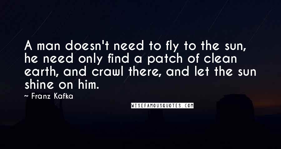 Franz Kafka Quotes: A man doesn't need to fly to the sun, he need only find a patch of clean earth, and crawl there, and let the sun shine on him.