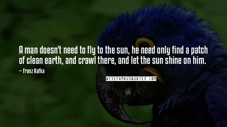 Franz Kafka Quotes: A man doesn't need to fly to the sun, he need only find a patch of clean earth, and crawl there, and let the sun shine on him.
